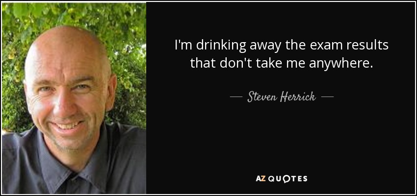 I'm drinking away the exam results that don't take me anywhere. - Steven Herrick