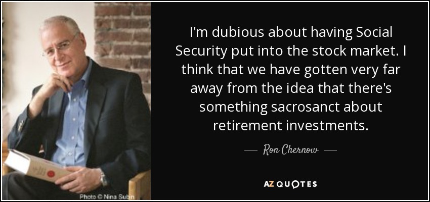 I'm dubious about having Social Security put into the stock market. I think that we have gotten very far away from the idea that there's something sacrosanct about retirement investments. - Ron Chernow