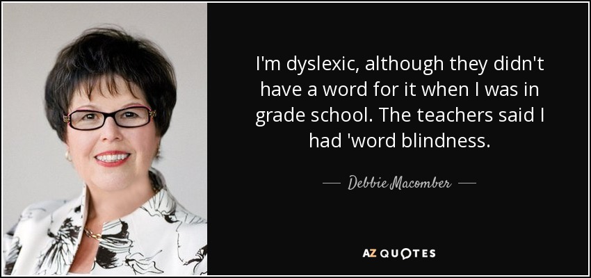 I'm dyslexic, although they didn't have a word for it when I was in grade school. The teachers said I had 'word blindness. - Debbie Macomber