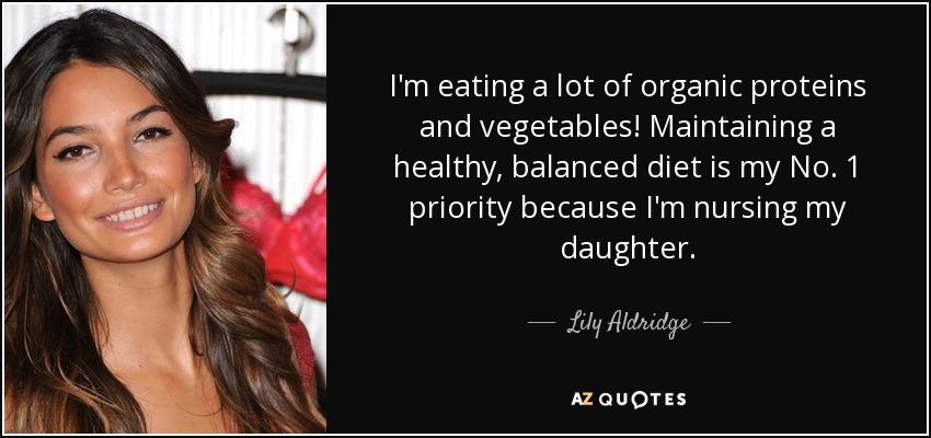I'm eating a lot of organic proteins and vegetables! Maintaining a healthy, balanced diet is my No. 1 priority because I'm nursing my daughter. - Lily Aldridge