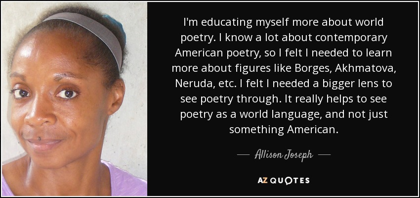 I'm educating myself more about world poetry. I know a lot about contemporary American poetry, so I felt I needed to learn more about figures like Borges, Akhmatova, Neruda, etc. I felt I needed a bigger lens to see poetry through. It really helps to see poetry as a world language, and not just something American. - Allison Joseph