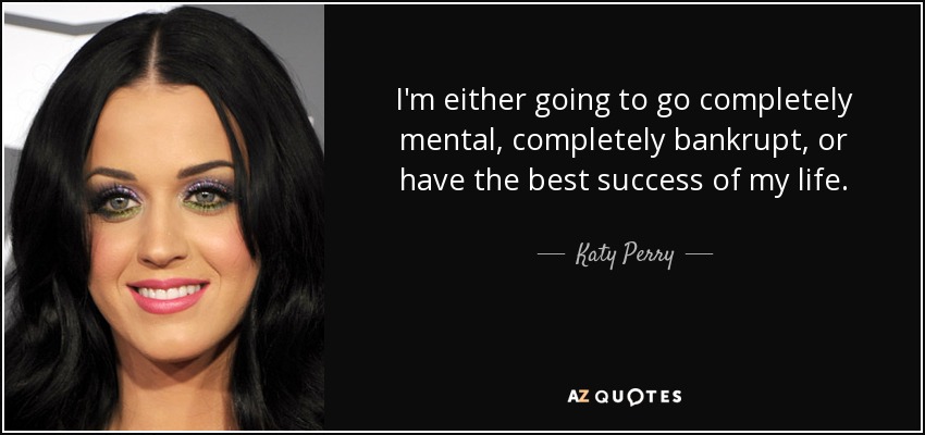 I'm either going to go completely mental, completely bankrupt, or have the best success of my life. - Katy Perry