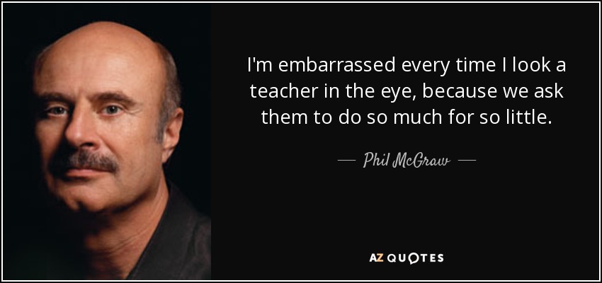 I'm embarrassed every time I look a teacher in the eye, because we ask them to do so much for so little. - Phil McGraw