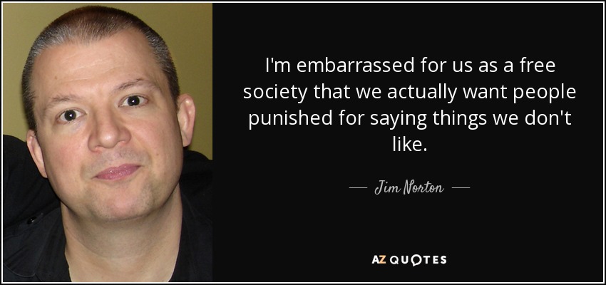 I'm embarrassed for us as a free society that we actually want people punished for saying things we don't like. - Jim Norton