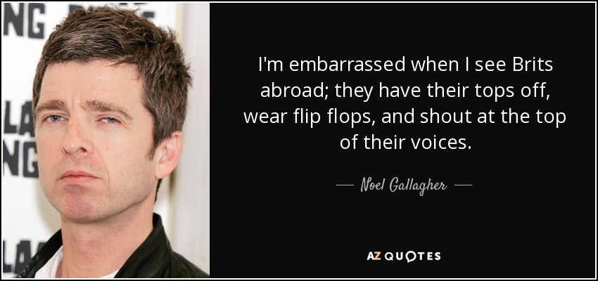 I'm embarrassed when I see Brits abroad; they have their tops off, wear flip flops, and shout at the top of their voices. - Noel Gallagher