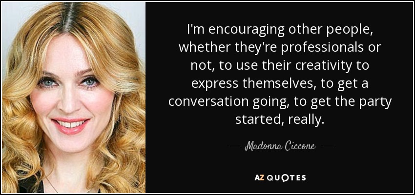 I'm encouraging other people, whether they're professionals or not, to use their creativity to express themselves, to get a conversation going, to get the party started, really. - Madonna Ciccone