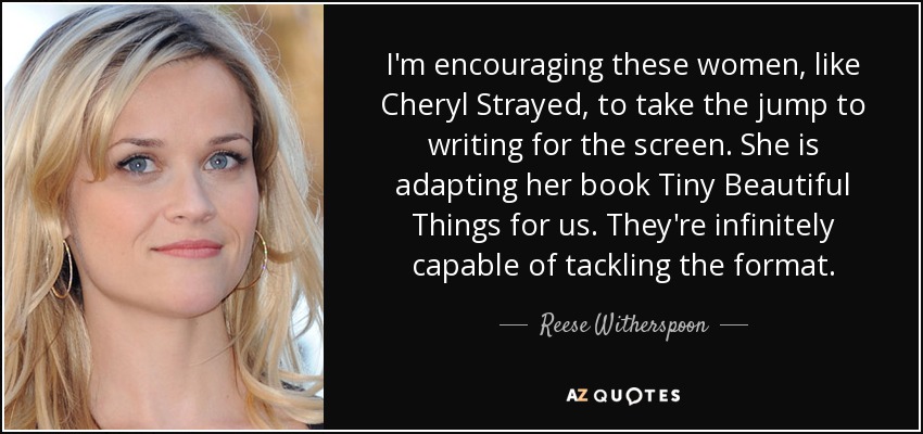 I'm encouraging these women, like Cheryl Strayed, to take the jump to writing for the screen. She is adapting her book Tiny Beautiful Things for us. They're infinitely capable of tackling the format. - Reese Witherspoon
