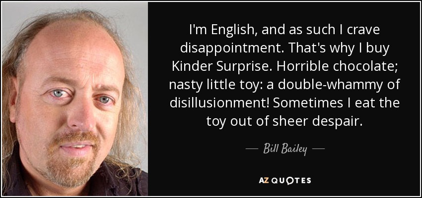I'm English, and as such I crave disappointment. That's why I buy Kinder Surprise. Horrible chocolate; nasty little toy: a double-whammy of disillusionment! Sometimes I eat the toy out of sheer despair. - Bill Bailey