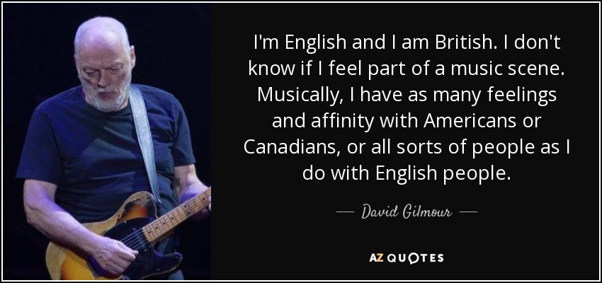 I'm English and I am British. I don't know if I feel part of a music scene. Musically, I have as many feelings and affinity with Americans or Canadians, or all sorts of people as I do with English people. - David Gilmour