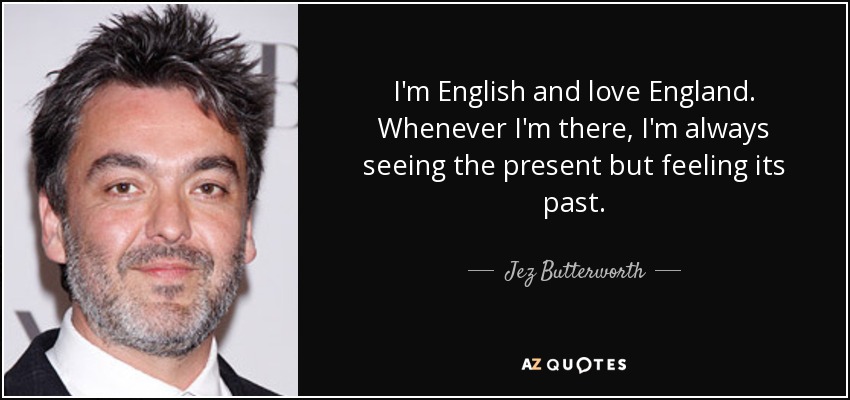 I'm English and love England. Whenever I'm there, I'm always seeing the present but feeling its past. - Jez Butterworth