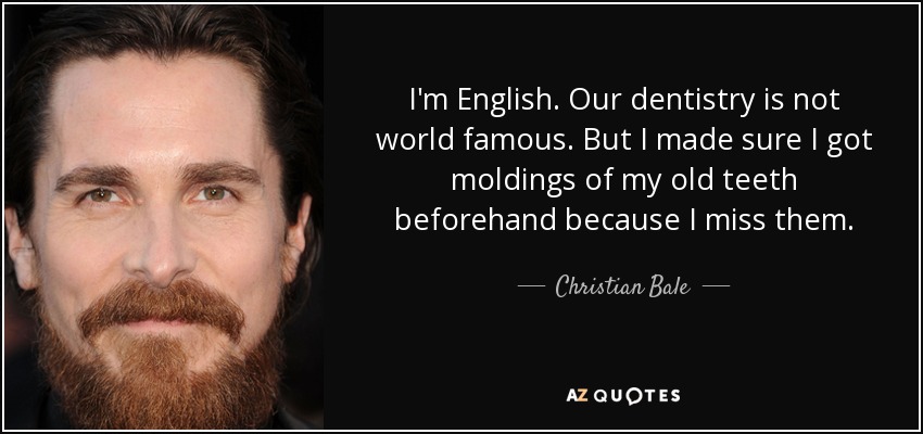 I'm English. Our dentistry is not world famous. But I made sure I got moldings of my old teeth beforehand because I miss them. - Christian Bale