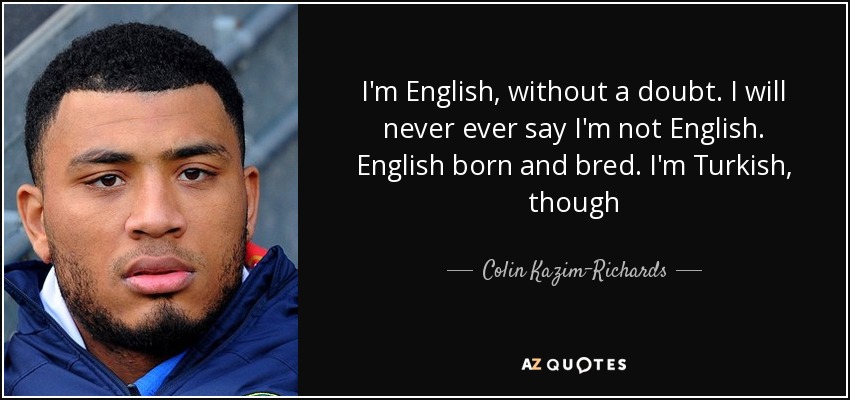 I'm English, without a doubt. I will never ever say I'm not English. English born and bred. I'm Turkish, though - Colin Kazim-Richards
