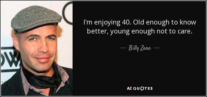 I'm enjoying 40. Old enough to know better, young enough not to care. - Billy Zane