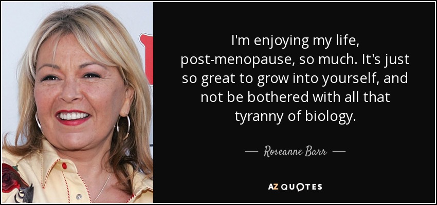 I'm enjoying my life, post-menopause, so much. It's just so great to grow into yourself, and not be bothered with all that tyranny of biology. - Roseanne Barr