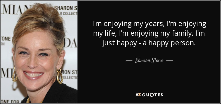 I'm enjoying my years, I'm enjoying my life, I'm enjoying my family. I'm just happy - a happy person. - Sharon Stone