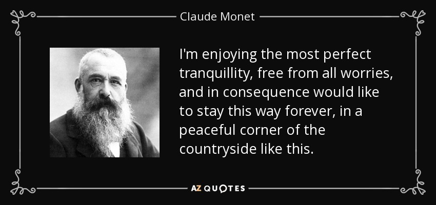 I'm enjoying the most perfect tranquillity, free from all worries, and in consequence would like to stay this way forever, in a peaceful corner of the countryside like this. - Claude Monet