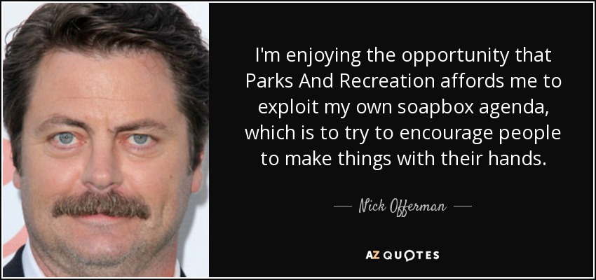 I'm enjoying the opportunity that Parks And Recreation affords me to exploit my own soapbox agenda, which is to try to encourage people to make things with their hands. - Nick Offerman