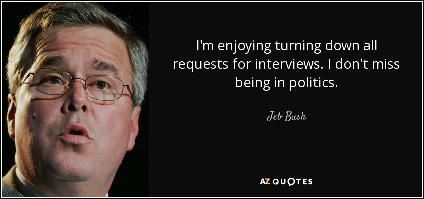 I'm enjoying turning down all requests for interviews. I don't miss being in politics. - Jeb Bush