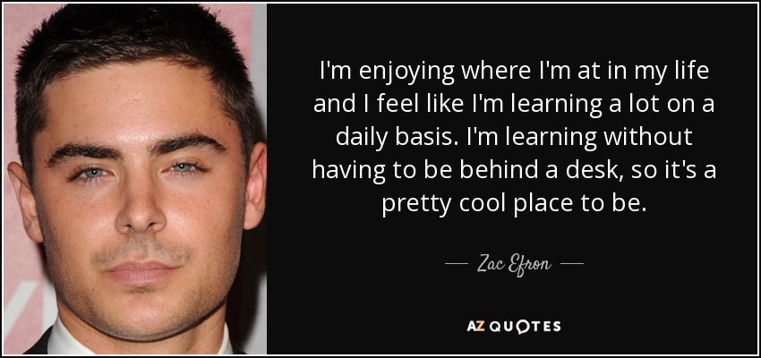 I'm enjoying where I'm at in my life and I feel like I'm learning a lot on a daily basis. I'm learning without having to be behind a desk, so it's a pretty cool place to be. - Zac Efron