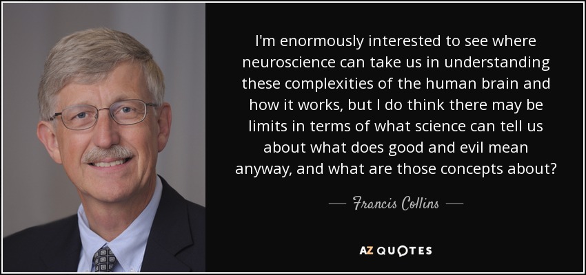 I'm enormously interested to see where neuroscience can take us in understanding these complexities of the human brain and how it works, but I do think there may be limits in terms of what science can tell us about what does good and evil mean anyway, and what are those concepts about? - Francis Collins