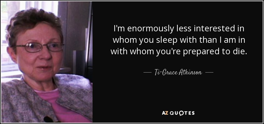 I'm enormously less interested in whom you sleep with than I am in with whom you're prepared to die. - Ti-Grace Atkinson