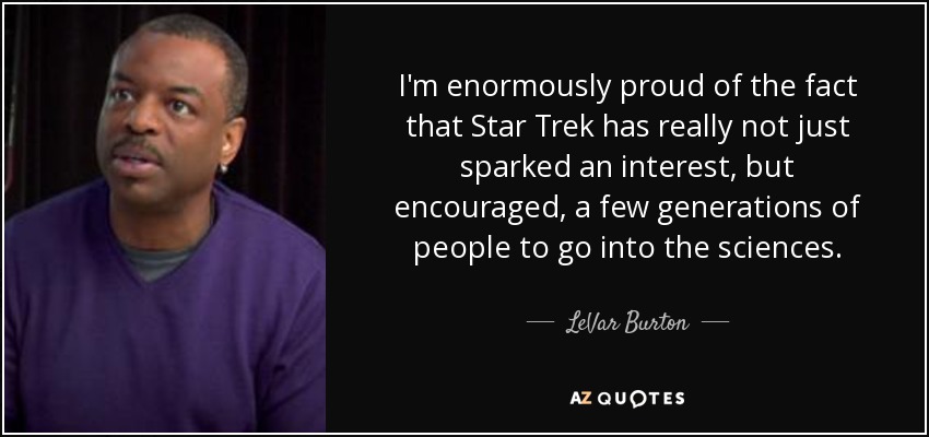 I'm enormously proud of the fact that Star Trek has really not just sparked an interest, but encouraged, a few generations of people to go into the sciences. - LeVar Burton