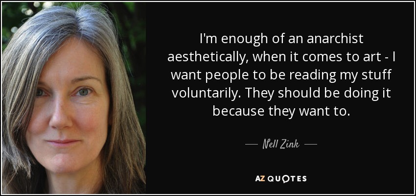 I'm enough of an anarchist aesthetically, when it comes to art - I want people to be reading my stuff voluntarily. They should be doing it because they want to. - Nell Zink