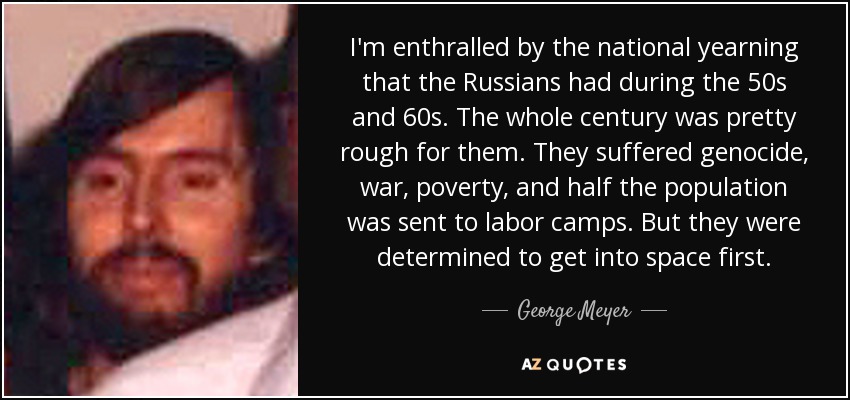 I'm enthralled by the national yearning that the Russians had during the 50s and 60s. The whole century was pretty rough for them. They suffered genocide, war, poverty, and half the population was sent to labor camps. But they were determined to get into space first. - George Meyer