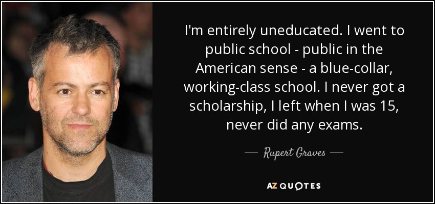 I'm entirely uneducated. I went to public school - public in the American sense - a blue-collar, working-class school. I never got a scholarship, I left when I was 15, never did any exams. - Rupert Graves