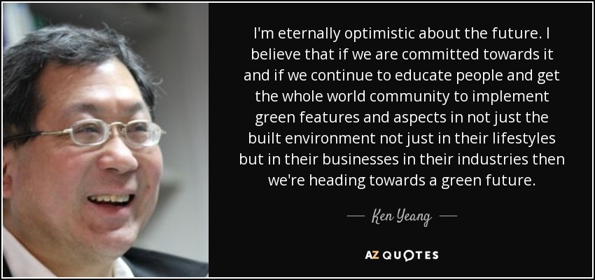 I'm eternally optimistic about the future. I believe that if we are committed towards it and if we continue to educate people and get the whole world community to implement green features and aspects in not just the built environment not just in their lifestyles but in their businesses in their industries then we're heading towards a green future. - Ken Yeang