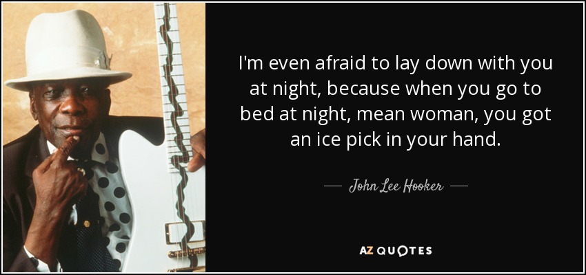 I'm even afraid to lay down with you at night, because when you go to bed at night, mean woman, you got an ice pick in your hand. - John Lee Hooker