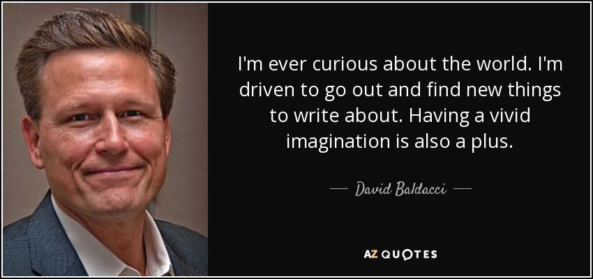 I'm ever curious about the world. I'm driven to go out and find new things to write about. Having a vivid imagination is also a plus. - David Baldacci