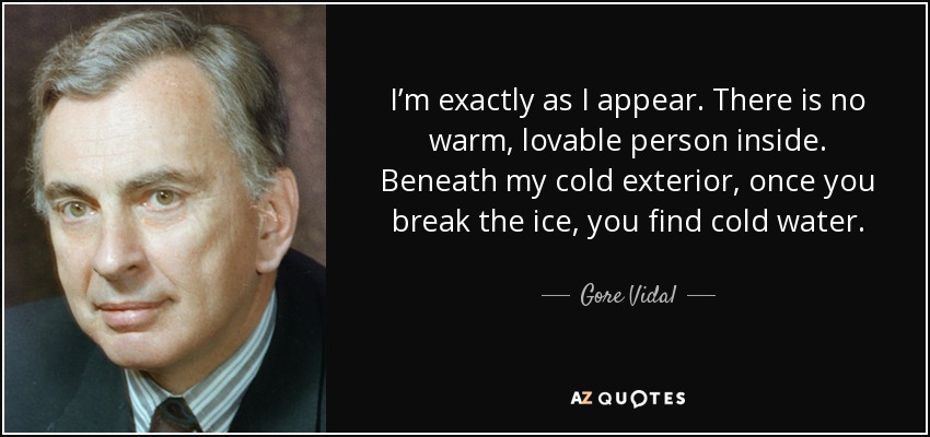 I’m exactly as I appear. There is no warm, lovable person inside. Beneath my cold exterior, once you break the ice, you find cold water. - Gore Vidal
