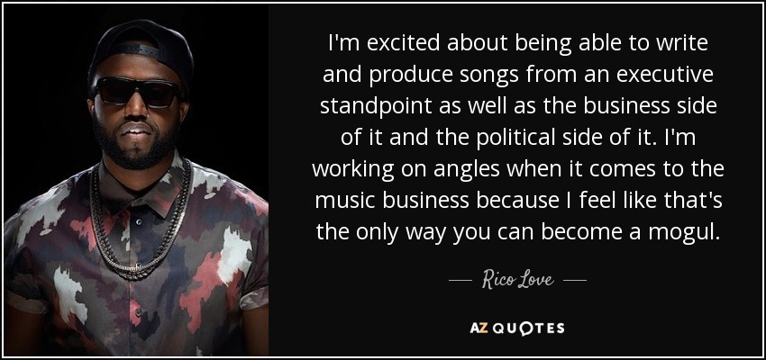 I'm excited about being able to write and produce songs from an executive standpoint as well as the business side of it and the political side of it. I'm working on angles when it comes to the music business because I feel like that's the only way you can become a mogul. - Rico Love
