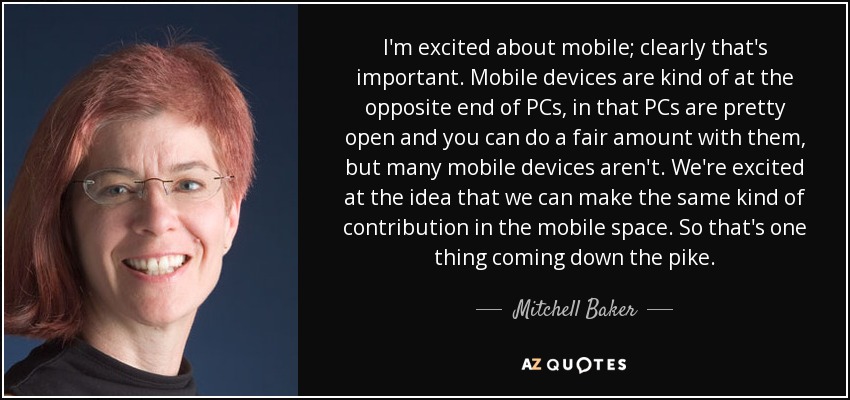I'm excited about mobile; clearly that's important. Mobile devices are kind of at the opposite end of PCs, in that PCs are pretty open and you can do a fair amount with them, but many mobile devices aren't. We're excited at the idea that we can make the same kind of contribution in the mobile space. So that's one thing coming down the pike. - Mitchell Baker
