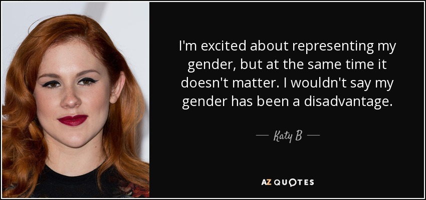 I'm excited about representing my gender, but at the same time it doesn't matter. I wouldn't say my gender has been a disadvantage. - Katy B