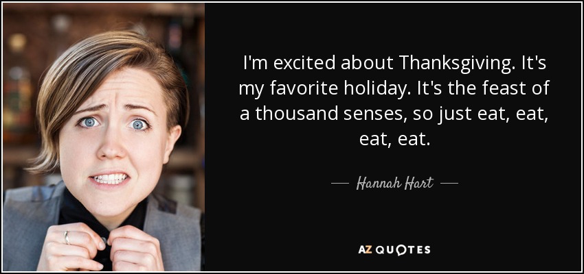I'm excited about Thanksgiving. It's my favorite holiday. It's the feast of a thousand senses, so just eat, eat, eat, eat. - Hannah Hart