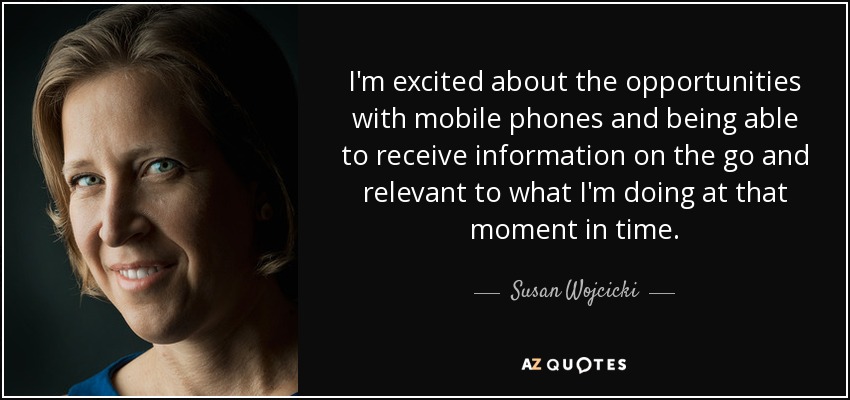 I'm excited about the opportunities with mobile phones and being able to receive information on the go and relevant to what I'm doing at that moment in time. - Susan Wojcicki