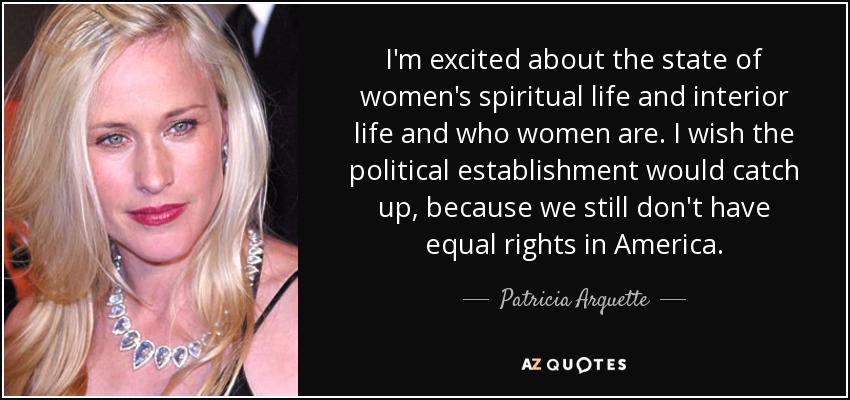 I'm excited about the state of women's spiritual life and interior life and who women are. I wish the political establishment would catch up, because we still don't have equal rights in America. - Patricia Arquette