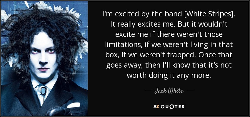 I'm excited by the band [White Stripes]. It really excites me. But it wouldn't excite me if there weren't those limitations, if we weren't living in that box, if we weren't trapped. Once that goes away, then I'll know that it's not worth doing it any more. - Jack White