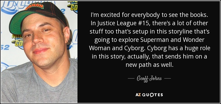 I'm excited for everybody to see the books. In Justice League #15, there's a lot of other stuff too that's setup in this storyline that's going to explore Superman and Wonder Woman and Cyborg. Cyborg has a huge role in this story, actually, that sends him on a new path as well. - Geoff Johns