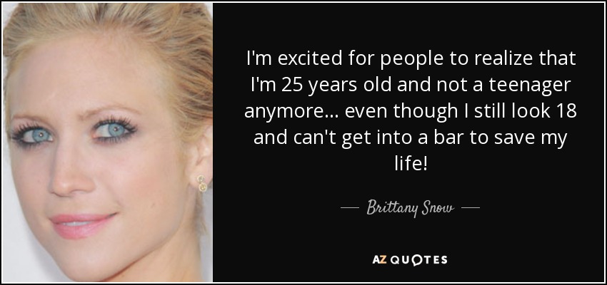 I'm excited for people to realize that I'm 25 years old and not a teenager anymore... even though I still look 18 and can't get into a bar to save my life! - Brittany Snow