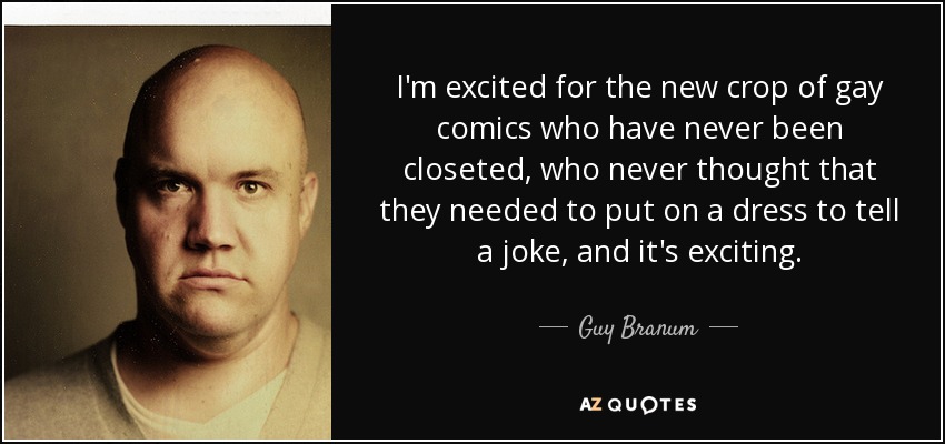 I'm excited for the new crop of gay comics who have never been closeted, who never thought that they needed to put on a dress to tell a joke, and it's exciting. - Guy Branum