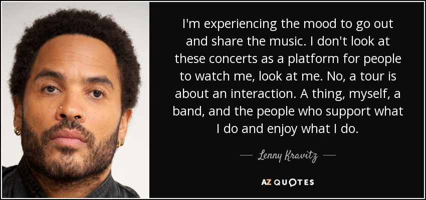 I'm experiencing the mood to go out and share the music. I don't look at these concerts as a platform for people to watch me, look at me. No, a tour is about an interaction. A thing, myself, a band, and the people who support what I do and enjoy what I do. - Lenny Kravitz