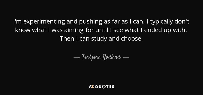 I'm experimenting and pushing as far as I can. I typically don't know what I was aiming for until I see what I ended up with. Then I can study and choose. - Torbjørn Rødland