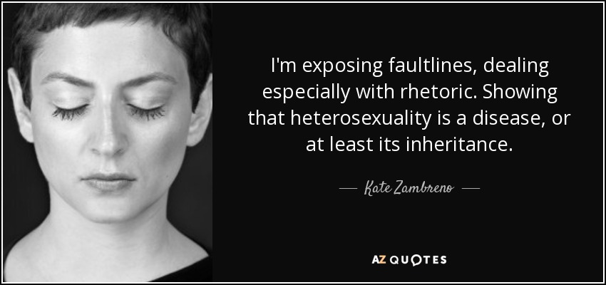 I'm exposing faultlines, dealing especially with rhetoric. Showing that heterosexuality is a disease, or at least its inheritance. - Kate Zambreno