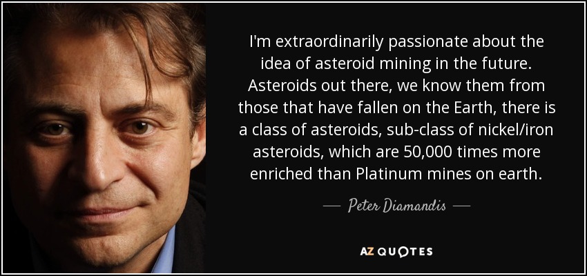 I'm extraordinarily passionate about the idea of asteroid mining in the future. Asteroids out there, we know them from those that have fallen on the Earth, there is a class of asteroids, sub-class of nickel/iron asteroids, which are 50,000 times more enriched than Platinum mines on earth. - Peter Diamandis