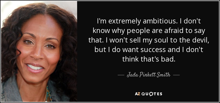 I'm extremely ambitious. I don't know why people are afraid to say that. I won't sell my soul to the devil, but I do want success and I don't think that's bad. - Jada Pinkett Smith