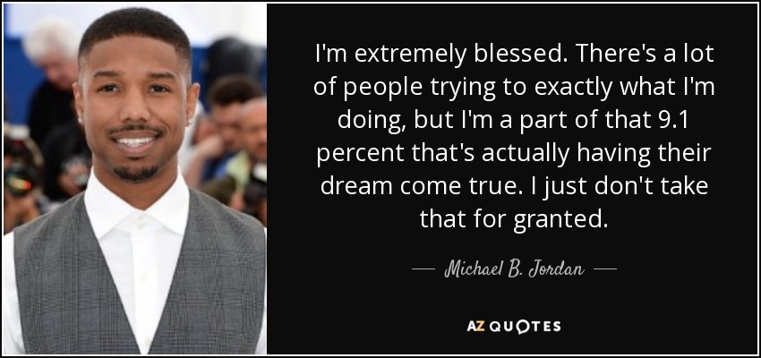 I'm extremely blessed. There's a lot of people trying to exactly what I'm doing, but I'm a part of that 9.1 percent that's actually having their dream come true. I just don't take that for granted. - Michael B. Jordan