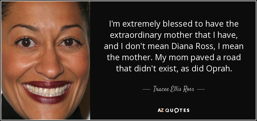 I'm extremely blessed to have the extraordinary mother that I have, and I don't mean Diana Ross, I mean the mother. My mom paved a road that didn't exist, as did Oprah. - Tracee Ellis Ross